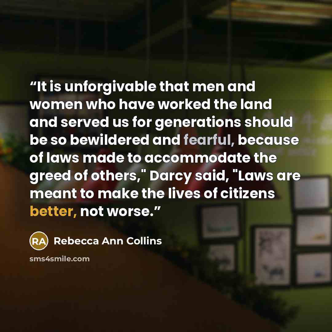 “It is unforgivable that men and women who have worked the land and served us for generations should be so bewildered and fearful, because of laws made to accommodate the greed of others," Darcy said, "Laws are meant to make the lives of citizens better, not worse.” quote by Rebecca Ann Collins