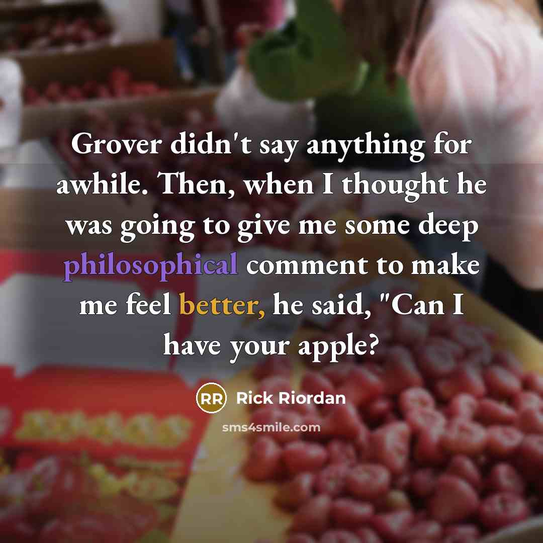 “Grover didn't say anything for awhile. Then, when I thought he was going to give me some deep philosophical comment to make me feel better, he said, "Can I have your apple?” quote by Rick Riordan