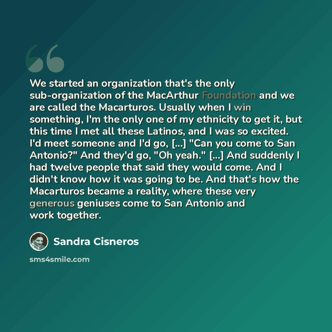 “We started an organization that's the only sub-organization of the MacArthur Foundation and we are called the Macarturos. Usually when I win something, I'm the only one of my ethnicity to get it, but this time I met all these Latinos, and I was so excited. I'd meet someone and I'd go, [...] "Can…” quote by Sandra Cisneros
