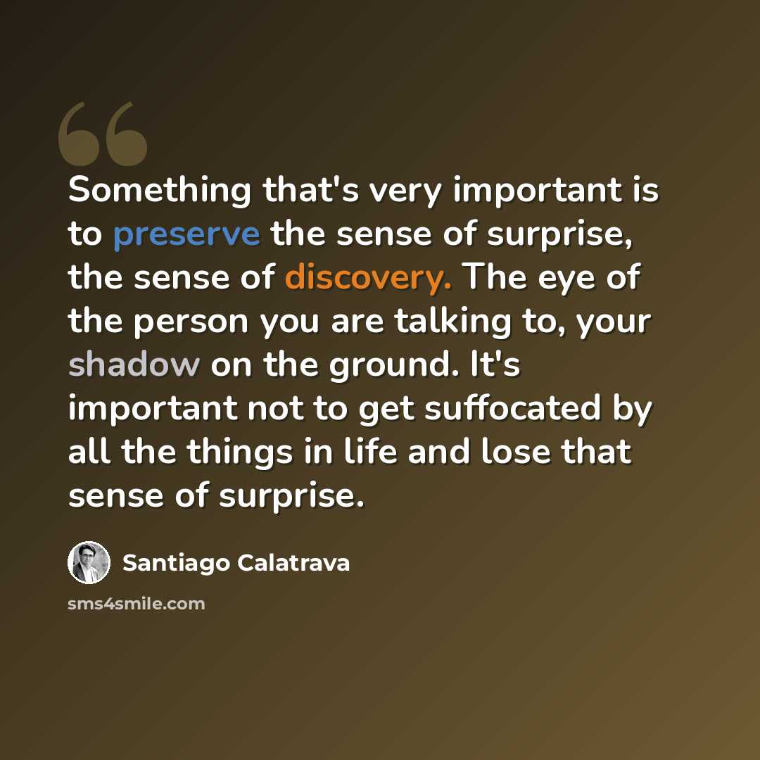 “Something that's very important is to preserve the sense of surprise, the sense of discovery. The eye of the person you are talking to, your shadow on the ground. It's important not to get suffocated by all the things in life and lose that sense of surprise.” quote by Santiago Calatrava
