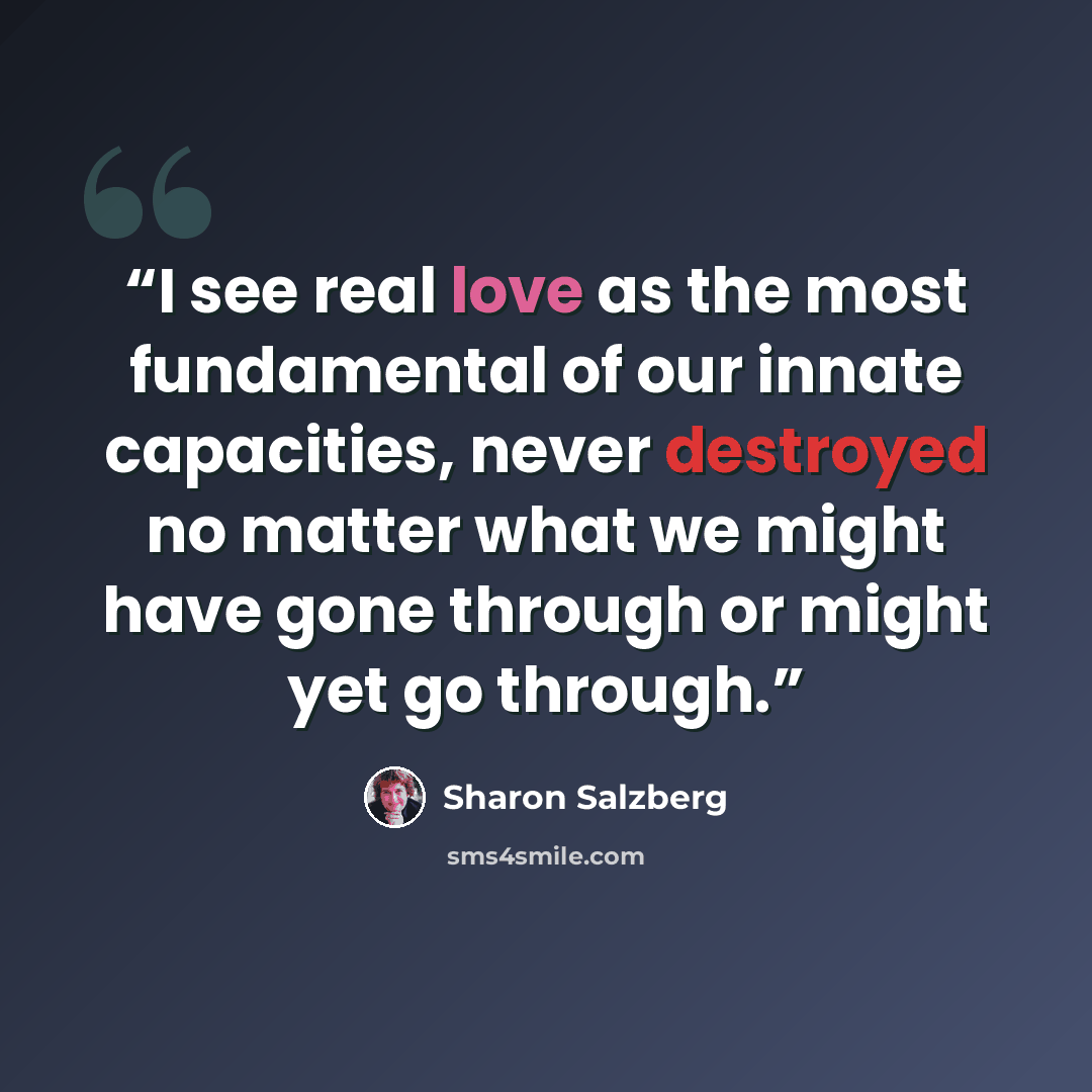 “I see real love as the most fundamental of our innate capacities, never destroyed no matter what we might have gone through or might yet go through.” quote by Sharon Salzberg