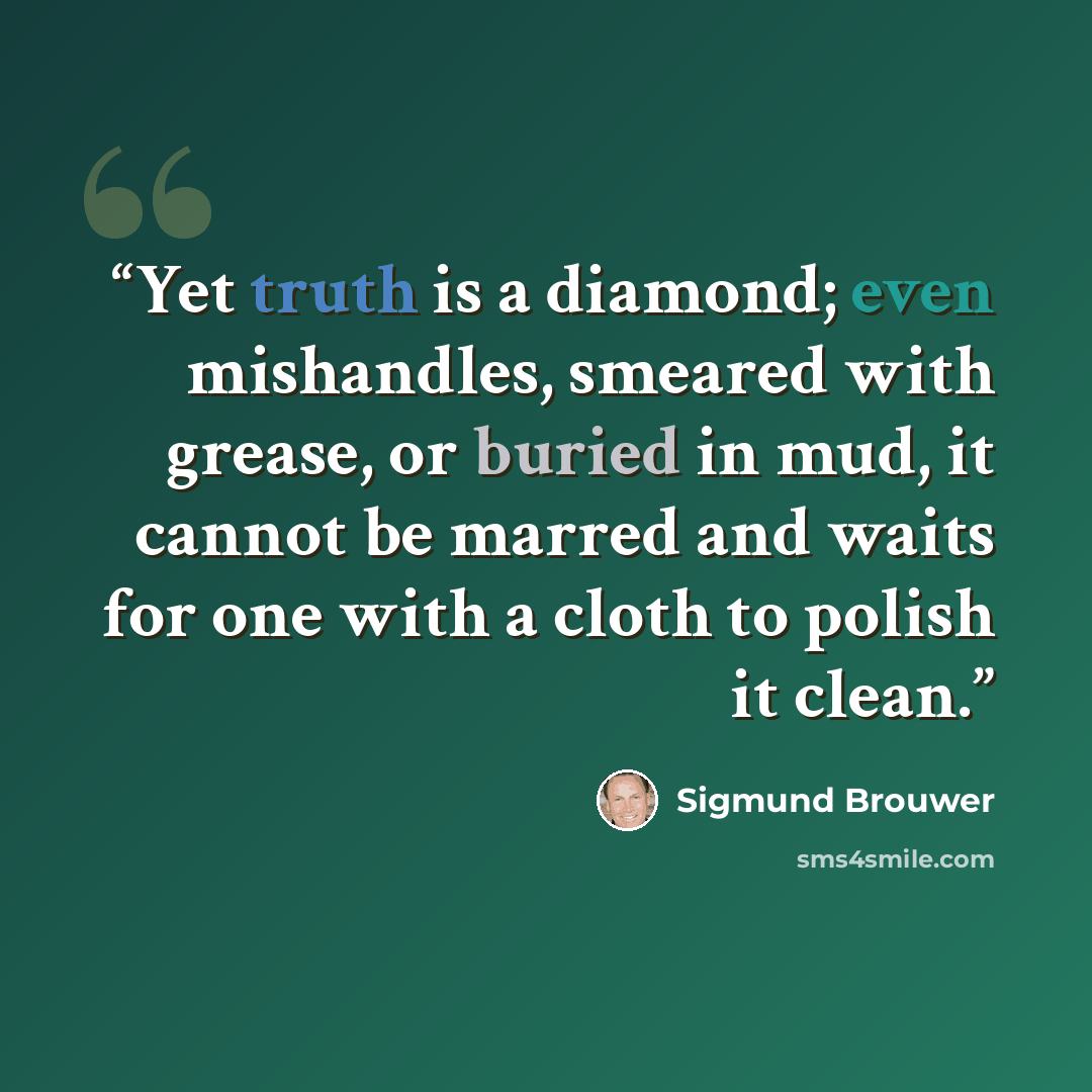 “Yet truth is a diamond; even mishandles, smeared with grease, or buried in mud, it cannot be marred and waits for one with a cloth to polish it clean.” quote by Sigmund Brouwer