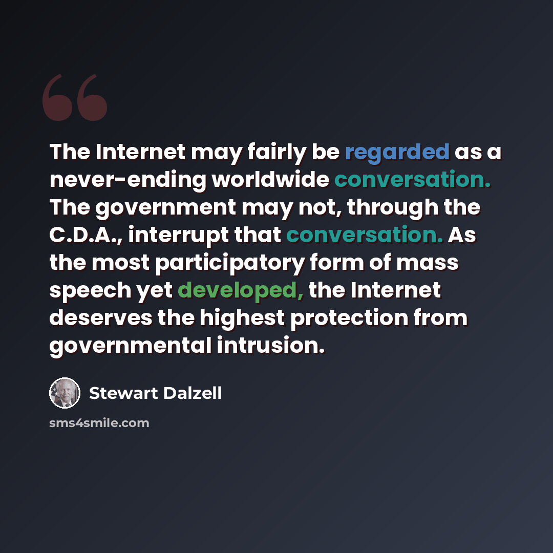 “The Internet may fairly be regarded as a never-ending worldwide conversation. The government may not, through the C.D.A., interrupt that conversation. As the most participatory form of mass speech yet developed, the Internet deserves the highest protection from governmental intrusion.” quote by Stewart Dalzell