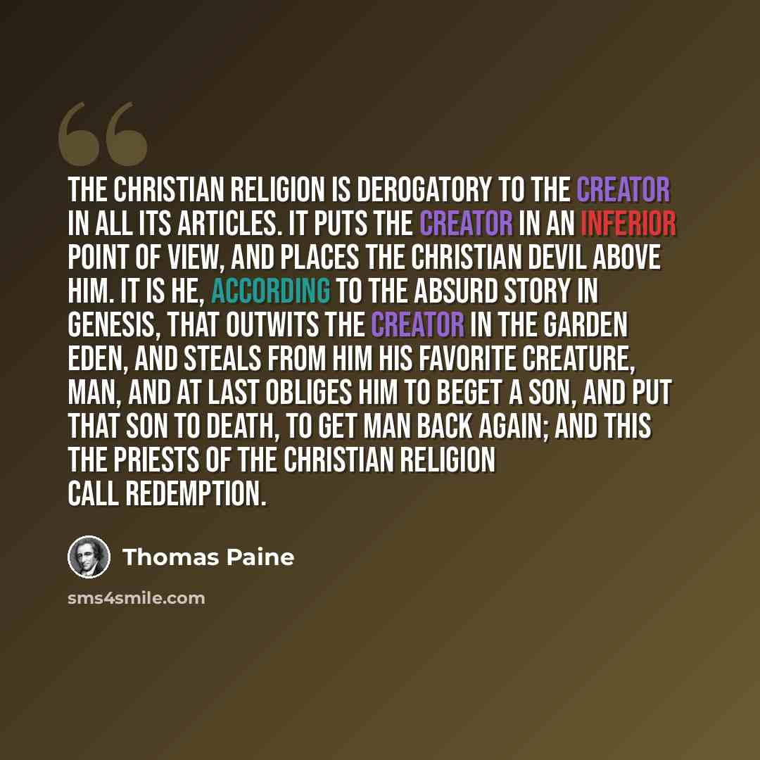 “The Christian religion is derogatory to the Creator in all its articles. It puts the Creator in an inferior point of view, and places the Christian devil above him. It is he, according to the absurd story in Genesis, that outwits the Creator in the Garden Eden, and steals from Him His favorite…” quote by Thomas Paine