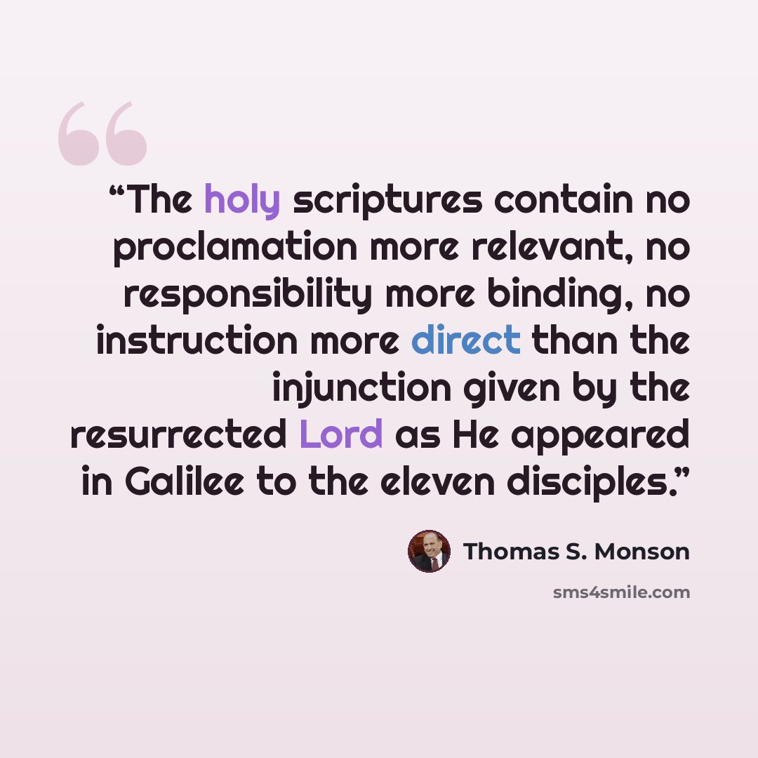 “The holy scriptures contain no proclamation more relevant, no responsibility more binding, no instruction more direct than the injunction given by the resurrected Lord as He appeared in Galilee to the eleven disciples.” quote by Thomas S. Monson