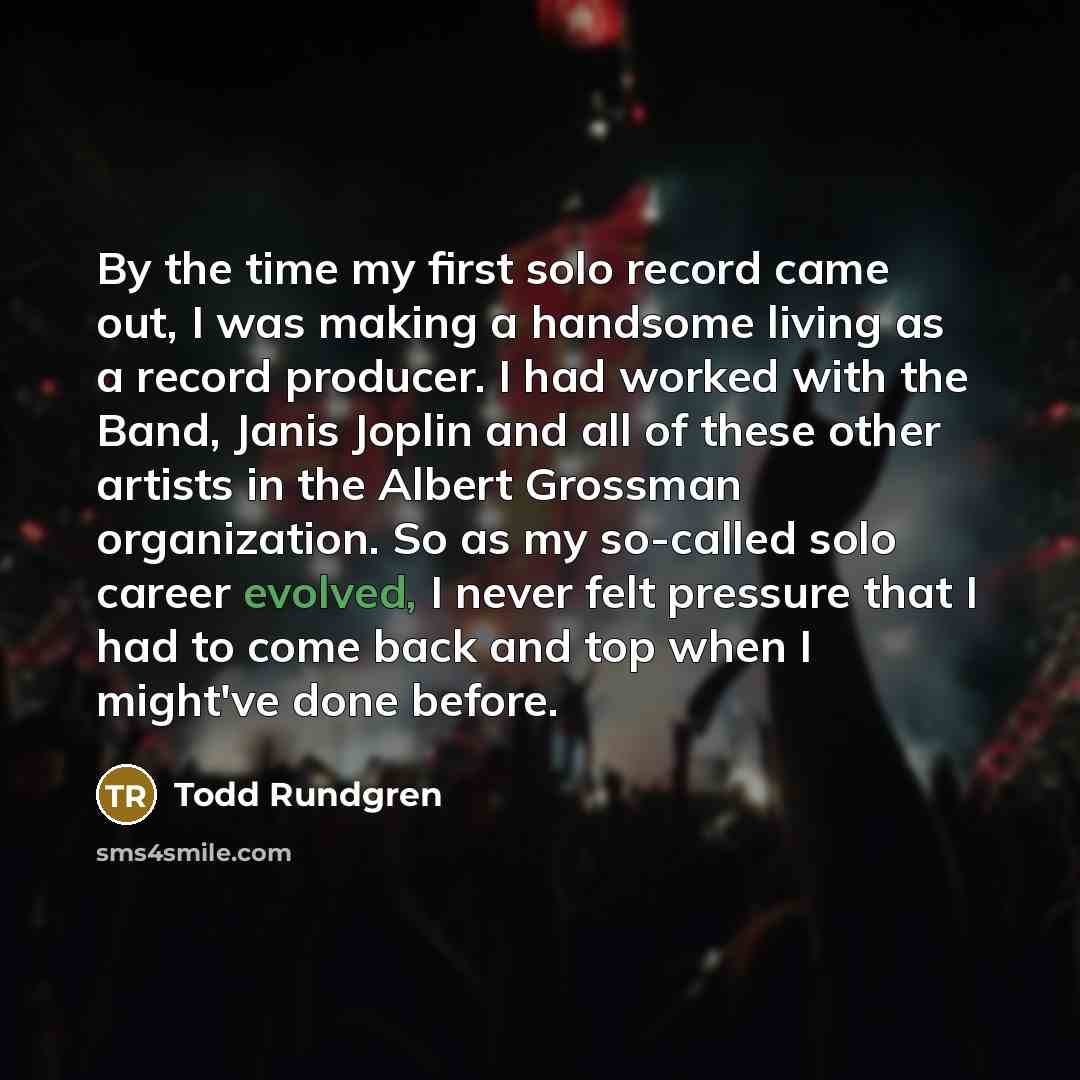 “By the time my first solo record came out, I was making a handsome living as a record producer. I had worked with the Band, Janis Joplin and all of these other artists in the Albert Grossman organization. So as my so-called solo career evolved, I never felt pressure that I had to come back and top…” quote by Todd Rundgren