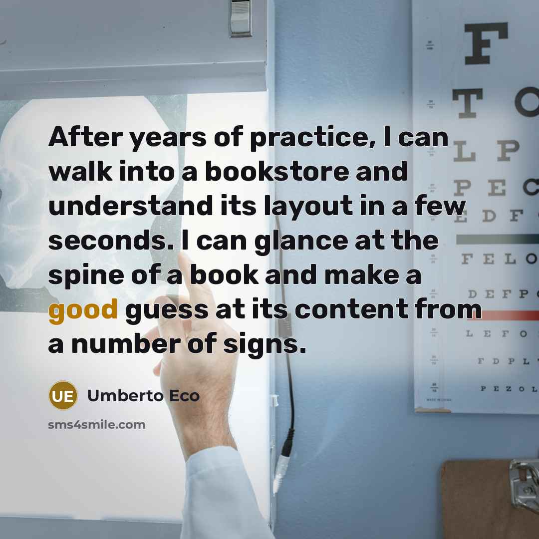 “After years of practice, I can walk into a bookstore and understand its layout in a few seconds. I can glance at the spine of a book and make a good guess at its content from a number of signs.” quote by Umberto Eco