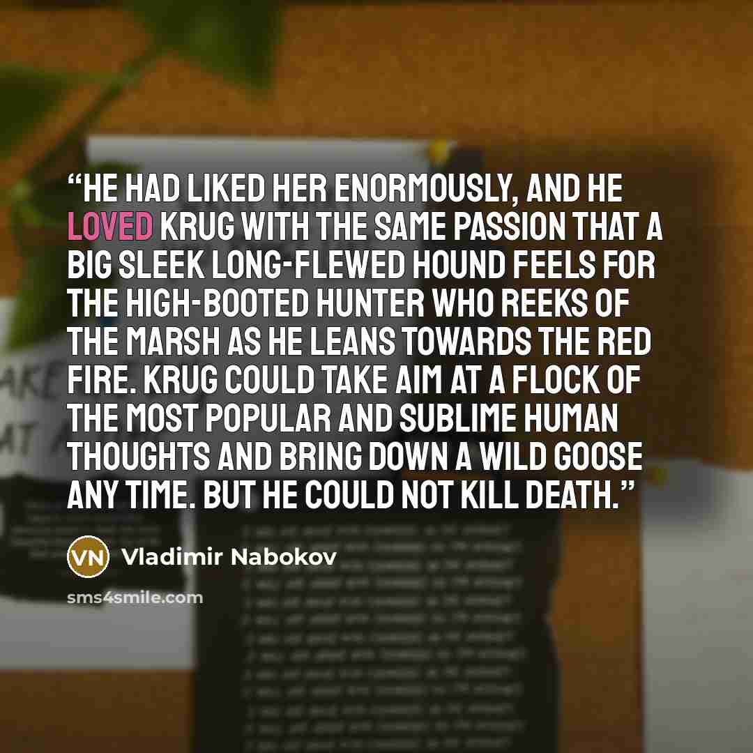 “He had liked her enormously, and he loved Krug with the same passion that a big sleek long-flewed hound feels for the high-booted hunter who reeks of the marsh as he leans towards the red fire. Krug could take aim at a flock of the most popular and sublime human thoughts and bring down a wild…” quote by Vladimir Nabokov