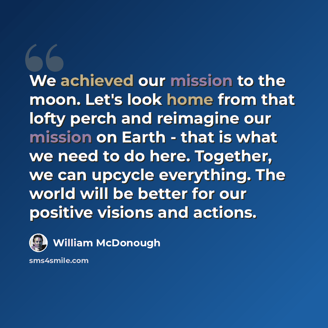 “We achieved our mission to the moon. Let's look home from that lofty perch and reimagine our mission on Earth - that is what we need to do here. Together, we can upcycle everything. The world will be better for our positive visions and actions.” quote by William McDonough