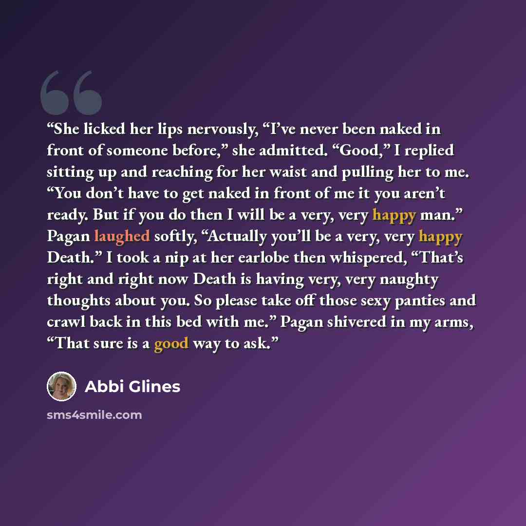“She licked her lips nervously, “I’ve never been naked in front of someone before,” she admitted. “Good,” I replied sitting up and reaching for her waist and pulling her to me. “You don’t have to get naked in front of me it you aren’t ready. But if you do then I will be a very, very happy man.”…” quote by Abbi Glines