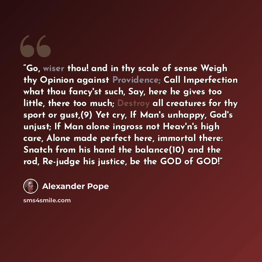 “Go, wiser thou! and in thy scale of sense Weigh thy Opinion against Providence; Call Imperfection what thou fancy'st such, Say, here he gives too little, there too much; Destroy all creatures for thy sport or gust,(9) Yet cry, If Man's unhappy, God's unjust; If Man alone ingross not Heav'n's high…” quote by Alexander Pope