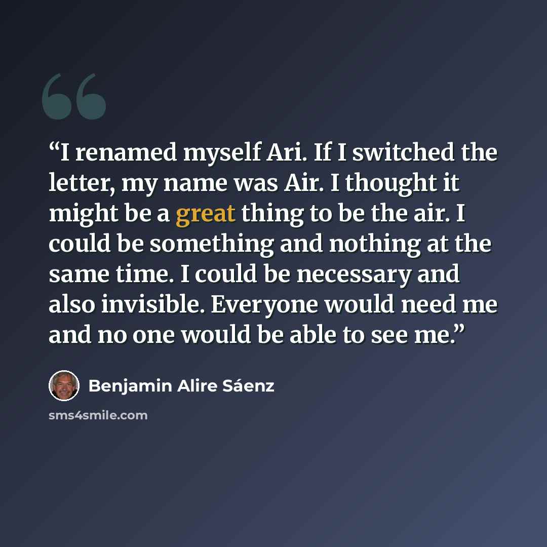 “I renamed myself Ari. If I switched the letter, my name was Air. I thought it might be a great thing to be the air. I could be something and nothing at the same time. I could be necessary and also invisible. Everyone would need me and no one would be able to see me.” quote by Benjamin Alire Sáenz