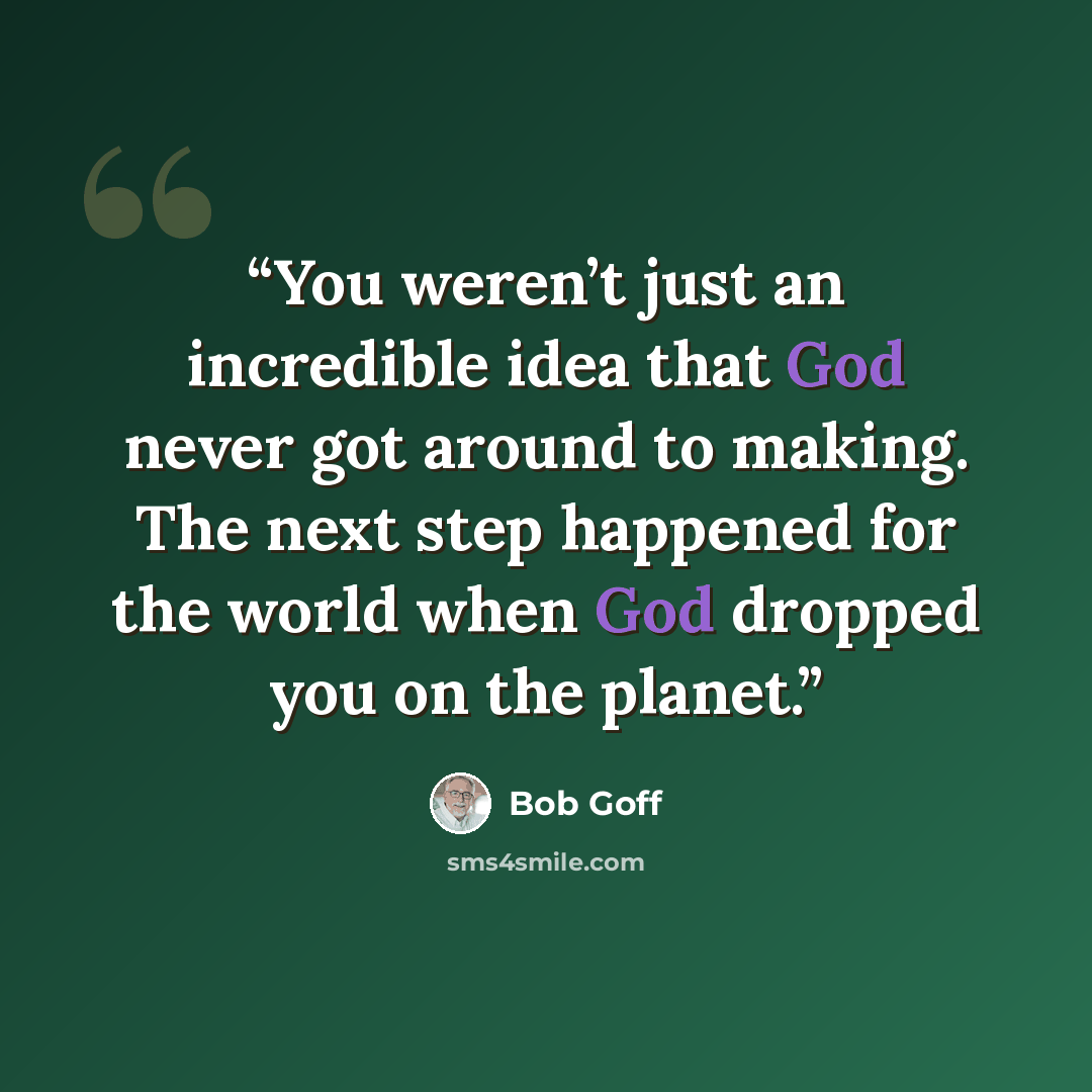 “You weren’t just an incredible idea that God never got around to making. The next step happened for the world when God dropped you on the planet.” quote by Bob Goff