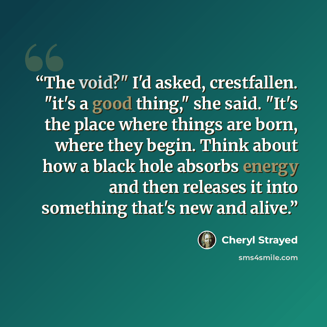 “The void?" I'd asked, crestfallen. "it's a good thing," she said. "It's the place where things are born, where they begin. Think about how a black hole absorbs energy and then releases it into something that's new and alive.” quote by Cheryl Strayed