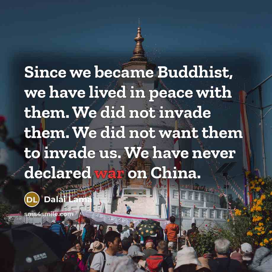 “Since we became Buddhist, we have lived in peace with them. We did not invade them. We did not want them to invade us. We have never declared war on China.” quote by Dalai Lama