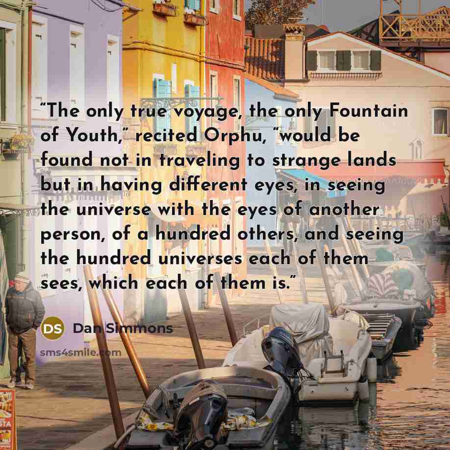 “The only true voyage, the only Fountain of Youth,” recited Orphu, “would be found not in traveling to strange lands but in having different eyes, in seeing the universe with the eyes of another person, of a hundred others, and seeing the hundred universes each of them sees, which each of them is.” quote by Dan Simmons