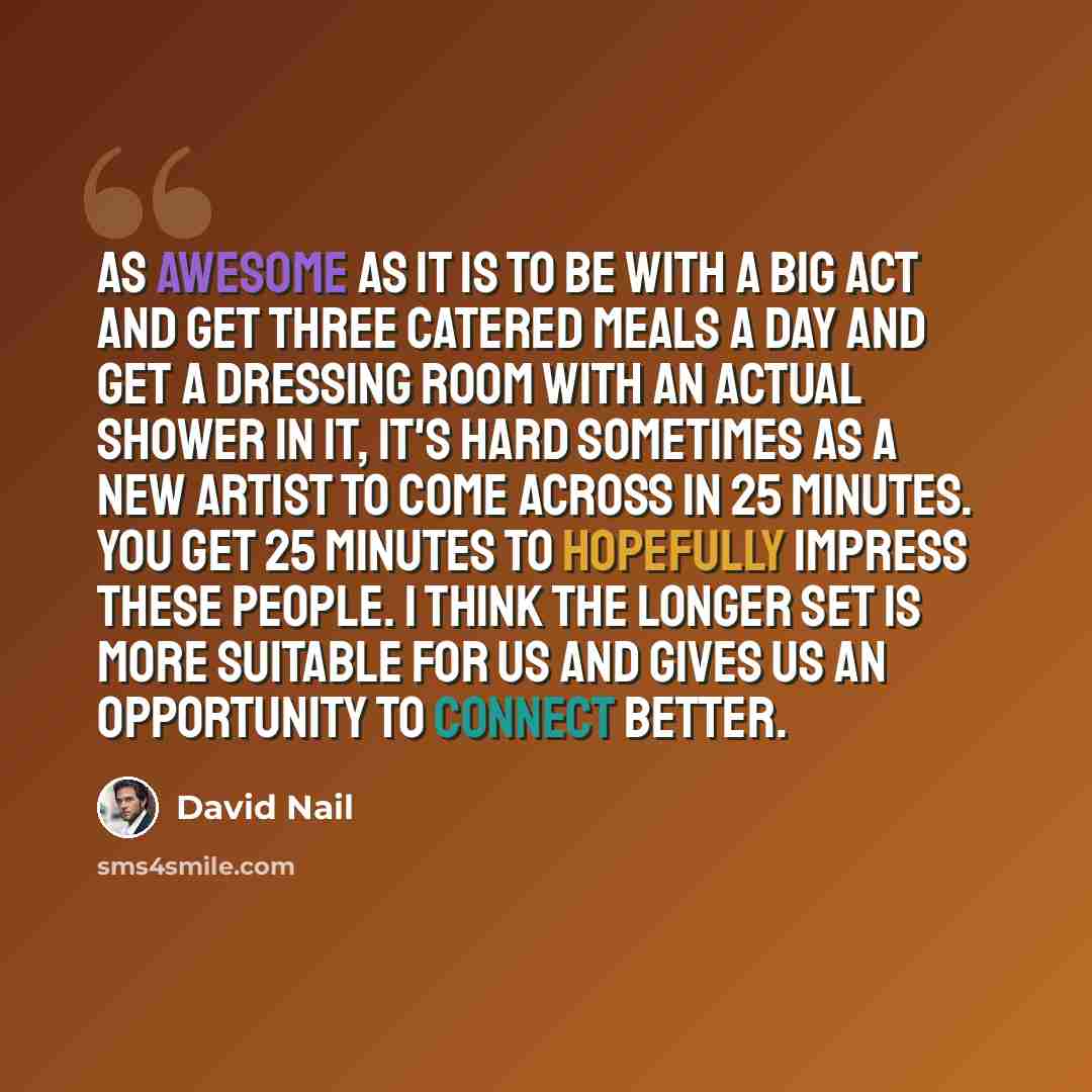“As awesome as it is to be with a big act and get three catered meals a day and get a dressing room with an actual shower in it, it's hard sometimes as a new artist to come across in 25 minutes. You get 25 minutes to hopefully impress these people. I think the longer set is more suitable for us and…” quote by David Nail