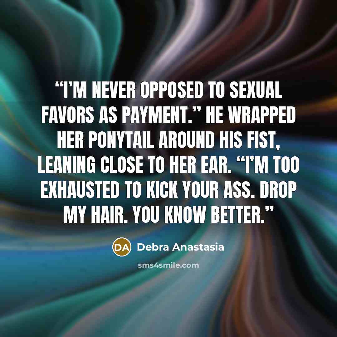 “I’m never opposed to sexual favors as payment.” He wrapped her ponytail around his fist, leaning close to her ear. “I’m too exhausted to kick your ass. Drop my hair. You know better.” quote by Debra Anastasia
