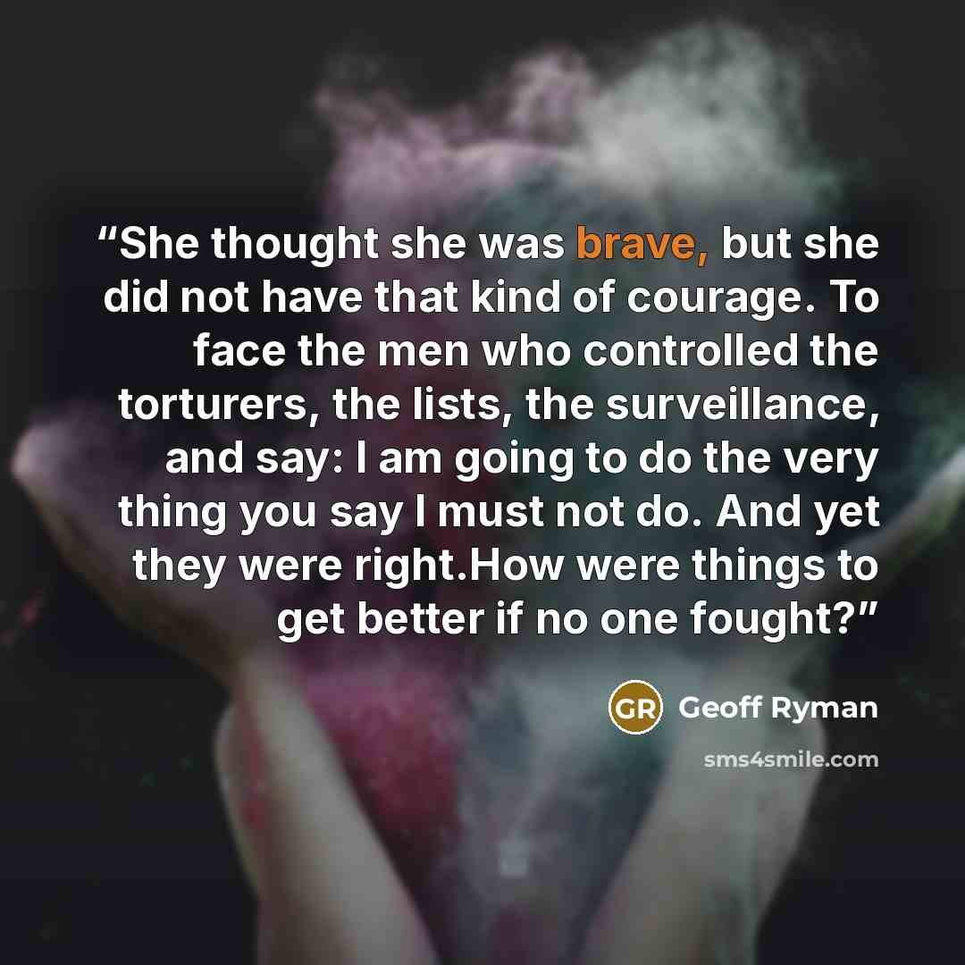 “She thought she was brave, but she did not have that kind of courage. To face the men who controlled the torturers, the lists, the surveillance, and say: I am going to do the very thing you say I must not do. And yet they were right.How were things to get better if no one fought?” quote by Geoff Ryman
