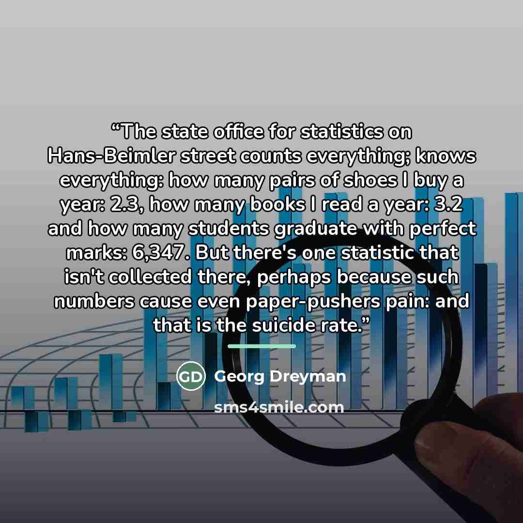 “The state office for statistics on Hans-Beimler street counts everything; knows everything: how many pairs of shoes I buy a year: 2.3, how many books I read a year: 3.2 and how many students graduate with perfect marks: 6,347. But there's one statistic that isn't collected there, perhaps because…” quote by Georg Dreyman