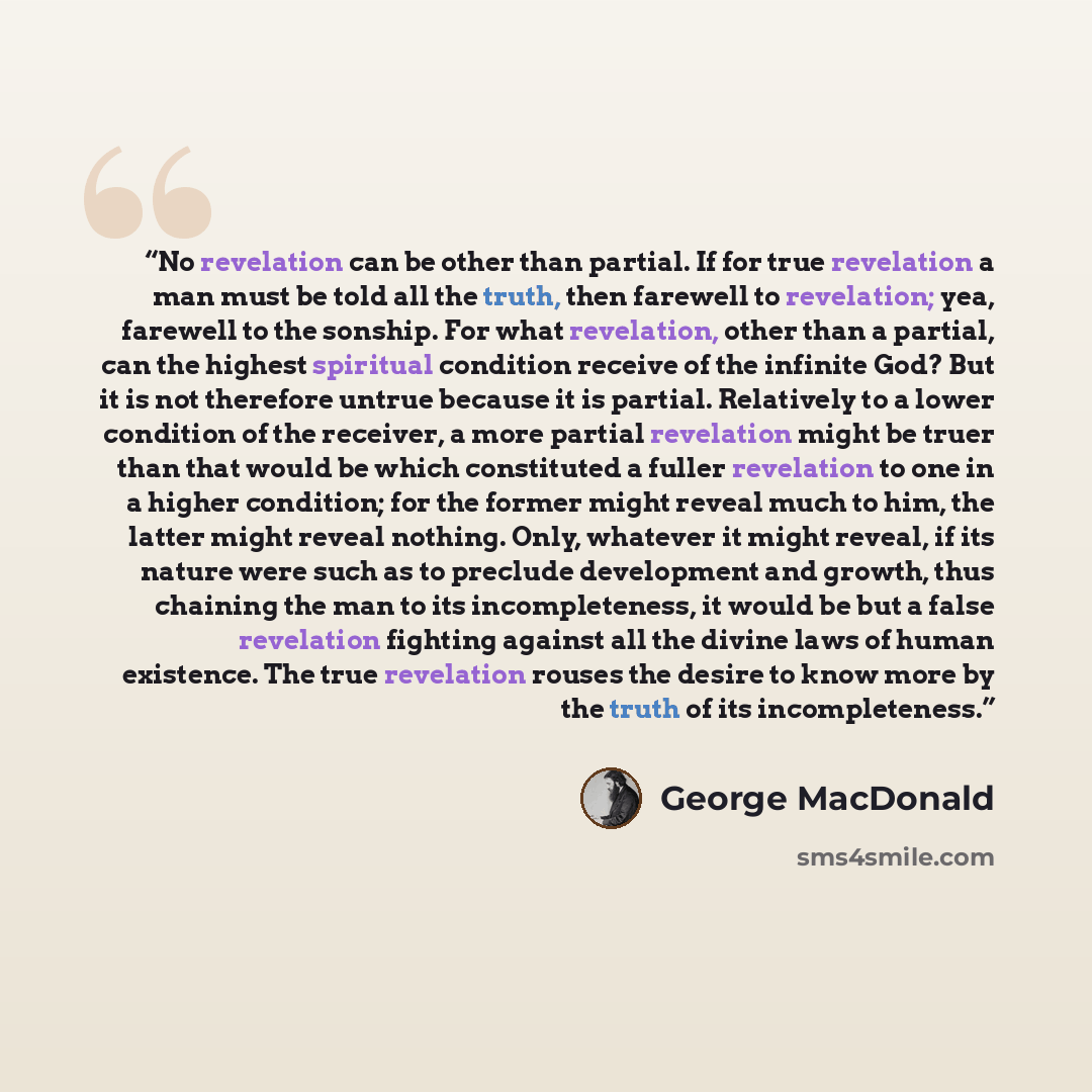 “No revelation can be other than partial. If for true revelation a man must be told all the truth, then farewell to revelation; yea, farewell to the sonship. For what revelation, other than a partial, can the highest spiritual condition receive of the infinite God? But it is not therefore untrue…” quote by George MacDonald