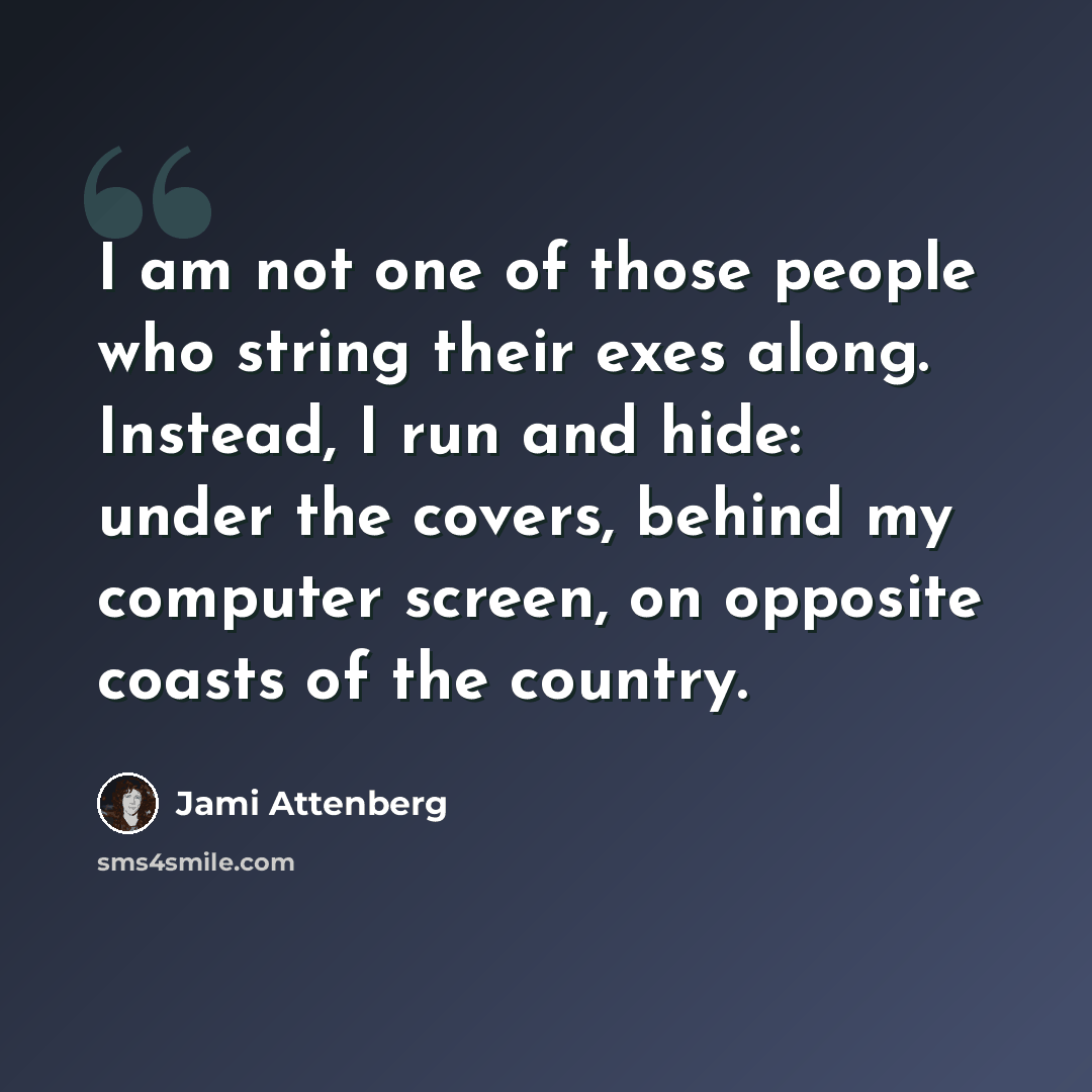 “I am not one of those people who string their exes along. Instead, I run and hide: under the covers, behind my computer screen, on opposite coasts of the country.” quote by Jami Attenberg