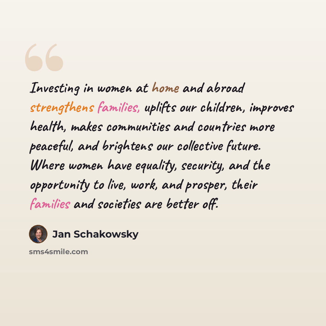 “Investing in women at home and abroad strengthens families, uplifts our children, improves health, makes communities and countries more peaceful, and brightens our collective future. Where women have equality, security, and the opportunity to live, work, and prosper, their families and societies…” quote by Jan Schakowsky