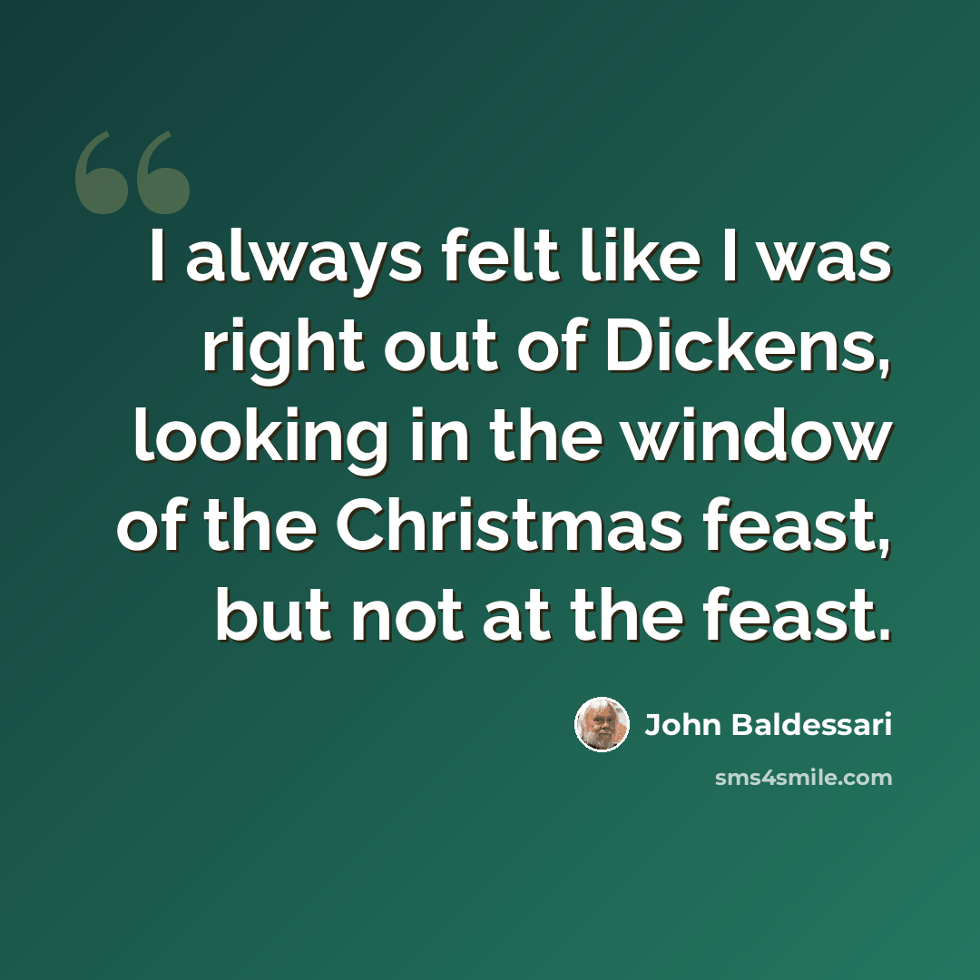 “I always felt like I was right out of Dickens, looking in the window of the Christmas feast, but not at the feast.” quote by John Baldessari