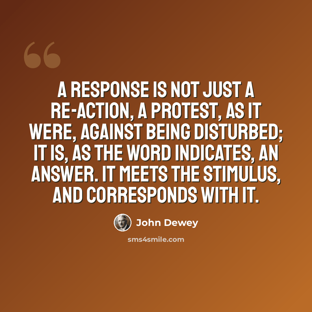 “A response is not just a re-action, a protest, as it were, against being disturbed; it is, as the word indicates, an answer. It meets the stimulus, and corresponds with it.” quote by John Dewey