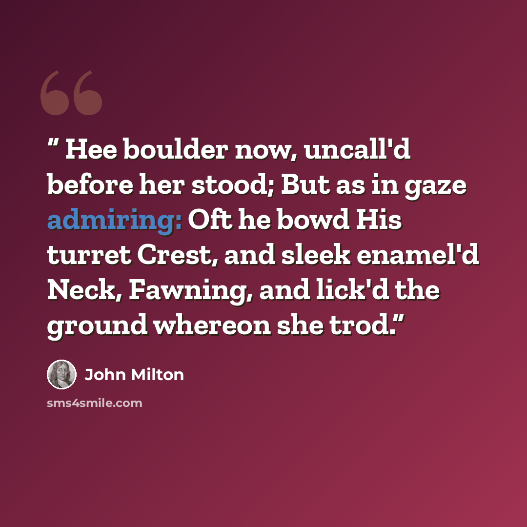“Hee boulder now, uncall'd before her stood; But as in gaze admiring: Oft he bowd His turret Crest, and sleek enamel'd Neck, Fawning, and lick'd the ground whereon she trod.” quote by John Milton