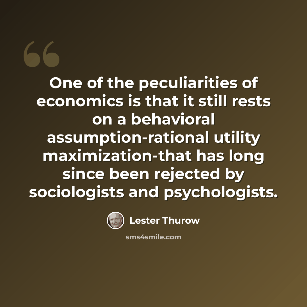 “One of the peculiarities of economics is that it still rests on a behavioral assumption-rational utility maximization-that has long since been rejected by sociologists and psychologists.” quote by Lester Thurow