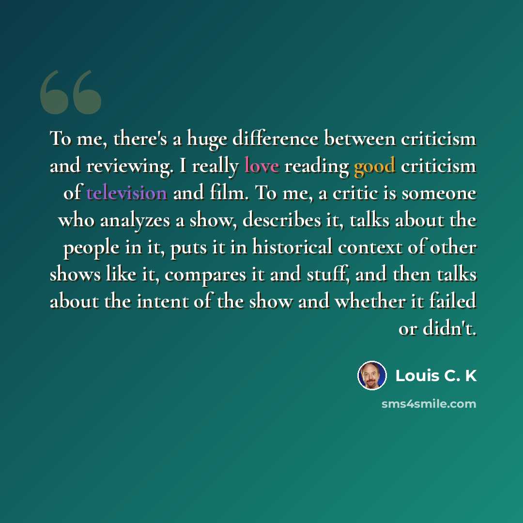 “To me, there's a huge difference between criticism and reviewing. I really love reading good criticism of television and film. To me, a critic is someone who analyzes a show, describes it, talks about the people in it, puts it in historical context of other shows like it, compares it and stuff…” quote by Louis C. K