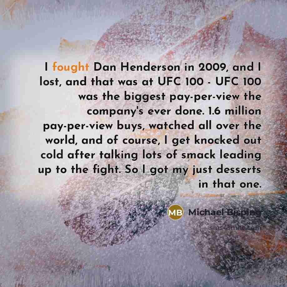 “I fought Dan Henderson in 2009, and I lost, and that was at UFC 100 - UFC 100 was the biggest pay-per-view the company's ever done. 1.6 million pay-per-view buys, watched all over the world, and of course, I get knocked out cold after talking lots of smack leading up to the fight. So I got my just…” quote by Michael Bisping
