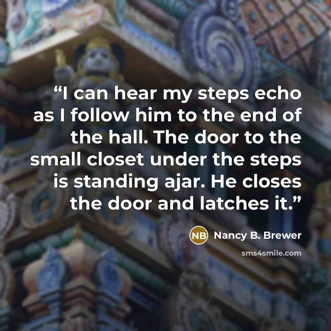 “I can hear my steps echo as I follow him to the end of the hall. The door to the small closet under the steps is standing ajar. He closes the door and latches it.” quote by Nancy B. Brewer