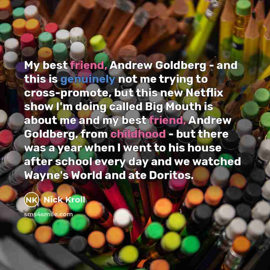 “My best friend, Andrew Goldberg - and this is genuinely not me trying to cross-promote, but this new Netflix show I'm doing called Big Mouth is about me and my best friend, Andrew Goldberg, from childhood - but there was a year when I went to his house after school every day and we watched Wayne's…” quote by Nick Kroll