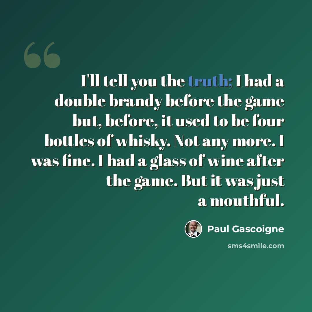 “I'll tell you the truth; I had a double brandy before the game but, before, it used to be four bottles of whisky. Not any more. I was fine. I had a glass of wine after the game. But it was just a mouthful.” quote by Paul Gascoigne