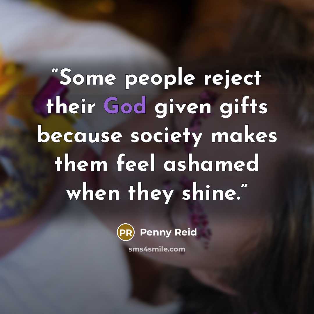 “Some people reject their God given gifts because society makes them feel ashamed when they shine.” quote by Penny Reid