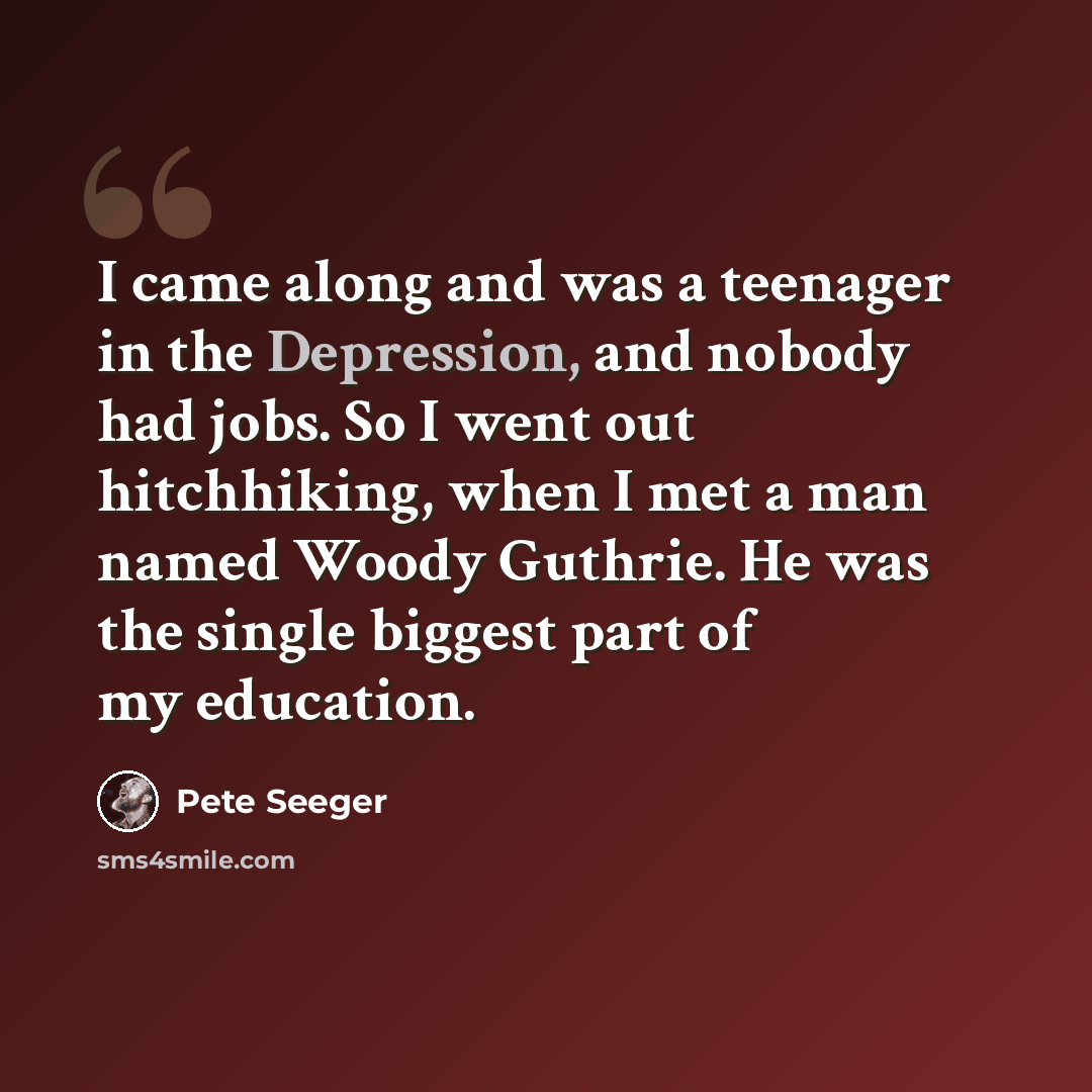 “I came along and was a teenager in the Depression, and nobody had jobs. So I went out hitchhiking, when I met a man named Woody Guthrie. He was the single biggest part of my education.” quote by Pete Seeger