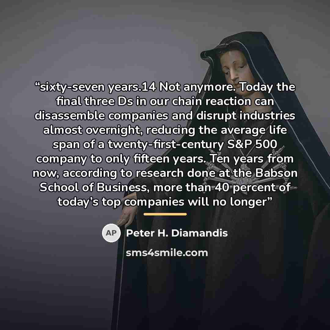 “sixty-seven years.14 Not anymore. Today the final three Ds in our chain reaction can disassemble companies and disrupt industries almost overnight, reducing the average life span of a twenty-first-century S&P 500 company to only fifteen years. Ten years from now, according to research done at the…” quote by Peter H. Diamandis