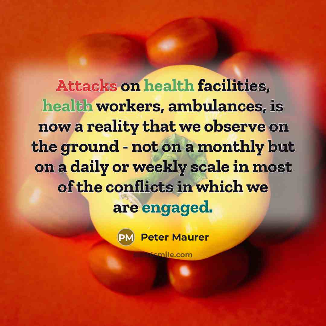 “Attacks on health facilities, health workers, ambulances, is now a reality that we observe on the ground - not on a monthly but on a daily or weekly scale in most of the conflicts in which we are engaged.” quote by Peter Maurer