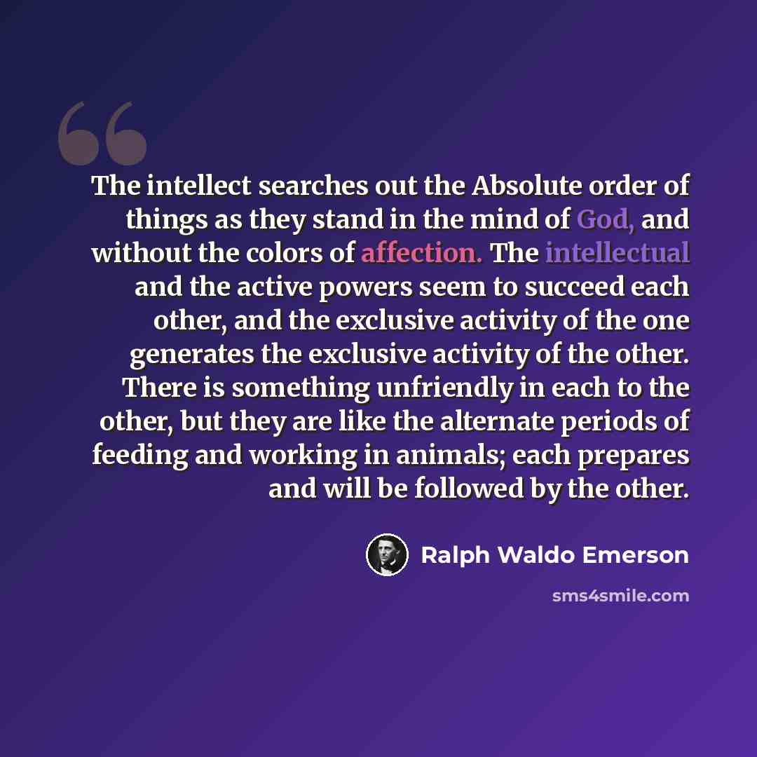 “The intellect searches out the Absolute order of things as they stand in the mind of God, and without the colors of affection. The intellectual and the active powers seem to succeed each other, and the exclusive activity of the one generates the exclusive activity of the other. There is something…” quote by Ralph Waldo Emerson
