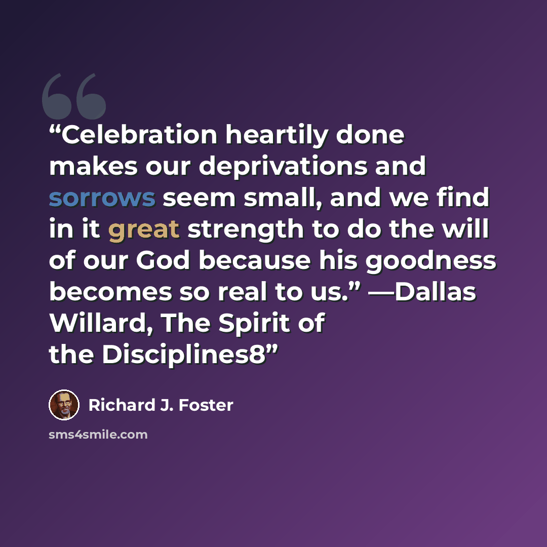 “Celebration heartily done makes our deprivations and sorrows seem small, and we find in it great strength to do the will of our God because his goodness becomes so real to us.” —Dallas Willard, The Spirit of the Disciplines8” quote by Richard J. Foster