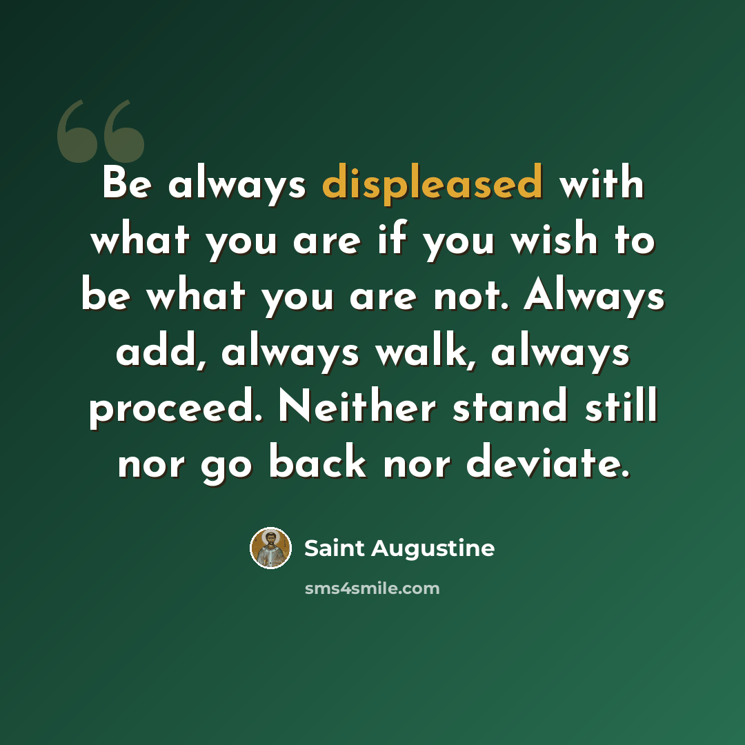 “Be always displeased with what you are if you wish to be what you are not. Always add, always walk, always proceed. Neither stand still nor go back nor deviate.” quote by Saint Augustine