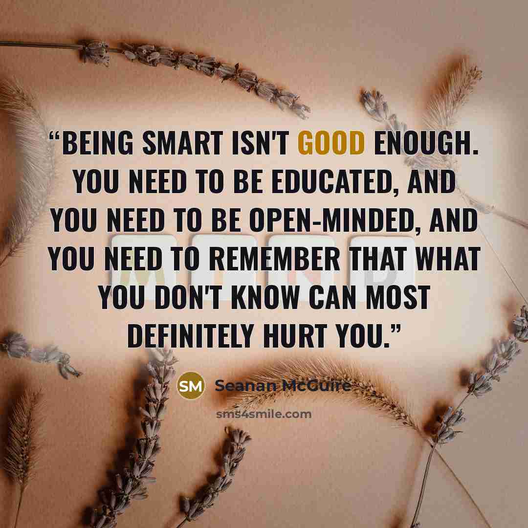 “Being smart isn't good enough. You need to be educated, and you need to be open-minded, and you need to remember that what you don't know can most definitely hurt you.” quote by Seanan McGuire