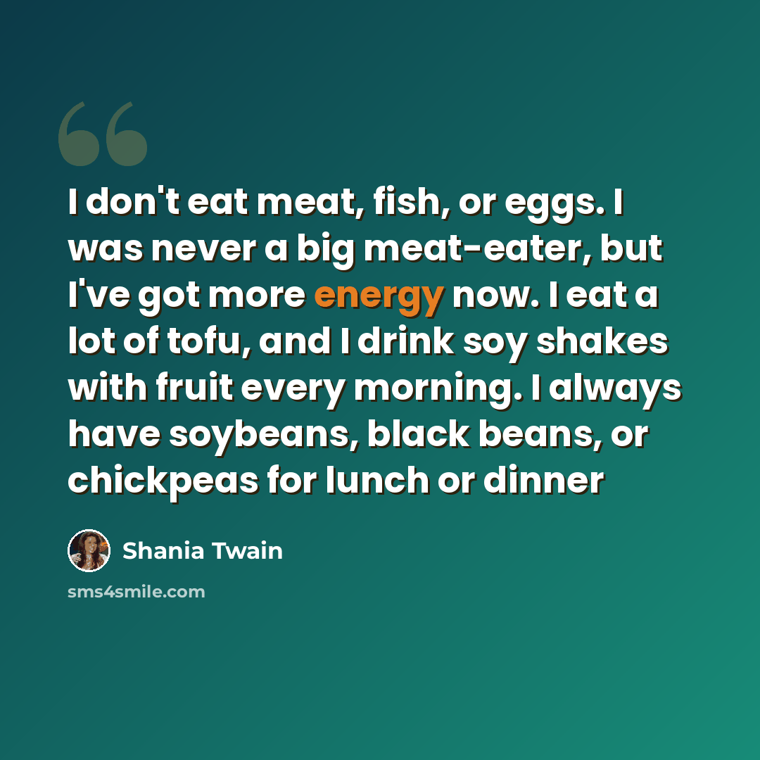 “I don't eat meat, fish, or eggs. I was never a big meat-eater, but I've got more energy now. I eat a lot of tofu, and I drink soy shakes with fruit every morning. I always have soybeans, black beans, or chickpeas for lunch or dinner” quote by Shania Twain