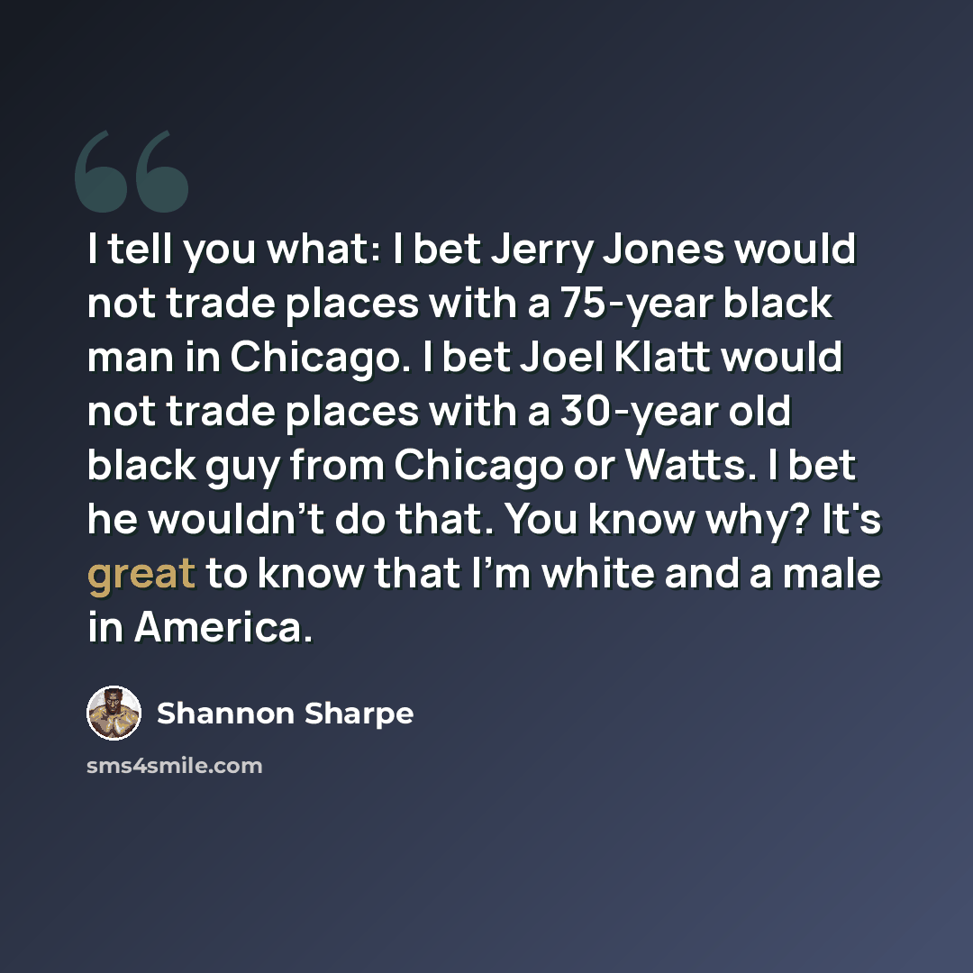 “I tell you what: I bet Jerry Jones would not trade places with a 75-year black man in Chicago. I bet Joel Klatt would not trade places with a 30-year old black guy from Chicago or Watts. I bet he wouldn't do that. You know why? It's great to know that I'm white and a male in America.” quote by Shannon Sharpe