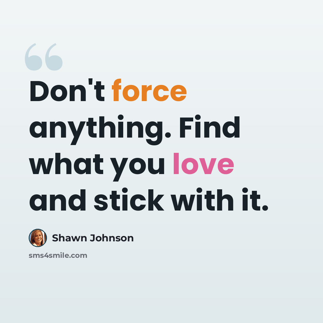 “Don't force anything. Find what you love and stick with it.” quote by Shawn Johnson