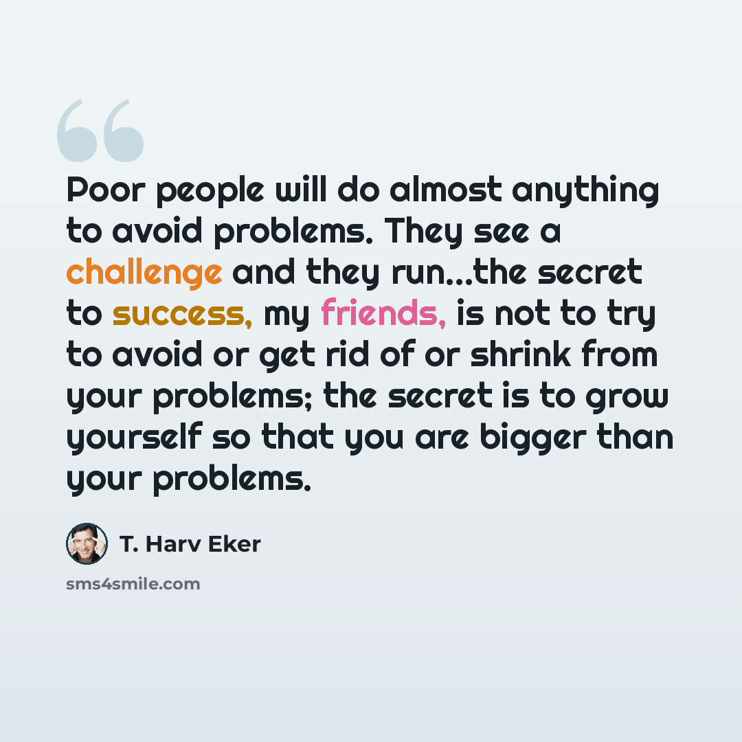 “Poor people will do almost anything to avoid problems. They see a challenge and they run...the secret to success, my friends, is not to try to avoid or get rid of or shrink from your problems; the secret is to grow yourself so that you are bigger than your problems.” quote by T. Harv Eker