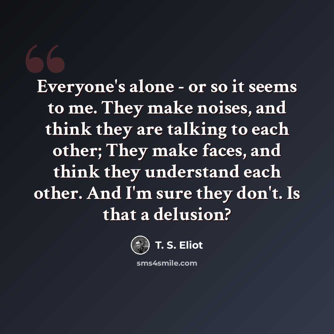 “Everyone's alone - or so it seems to me. They make noises, and think they are talking to each other; They make faces, and think they understand each other. And I'm sure they don't. Is that a delusion?” quote by T. S. Eliot