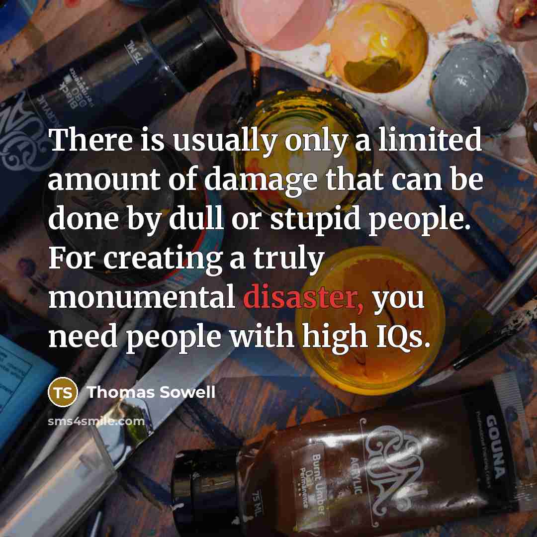 “There is usually only a limited amount of damage that can be done by dull or stupid people. For creating a truly monumental disaster, you need people with high IQs.” quote by Thomas Sowell